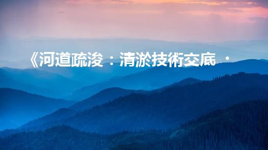 《河道疏浚：清淤技術交底，助力水域暢行》